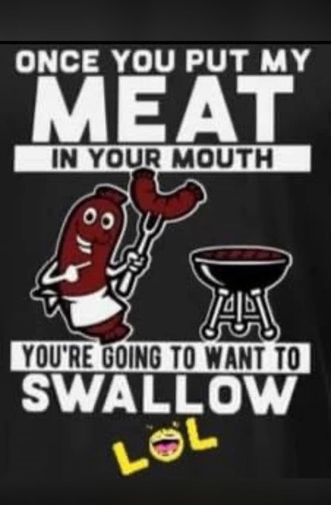 ONCE YOU PUT MY MEAT IN YOUR MOUTH YOU'RE GOING TO WANT TO SWALLOW LOL