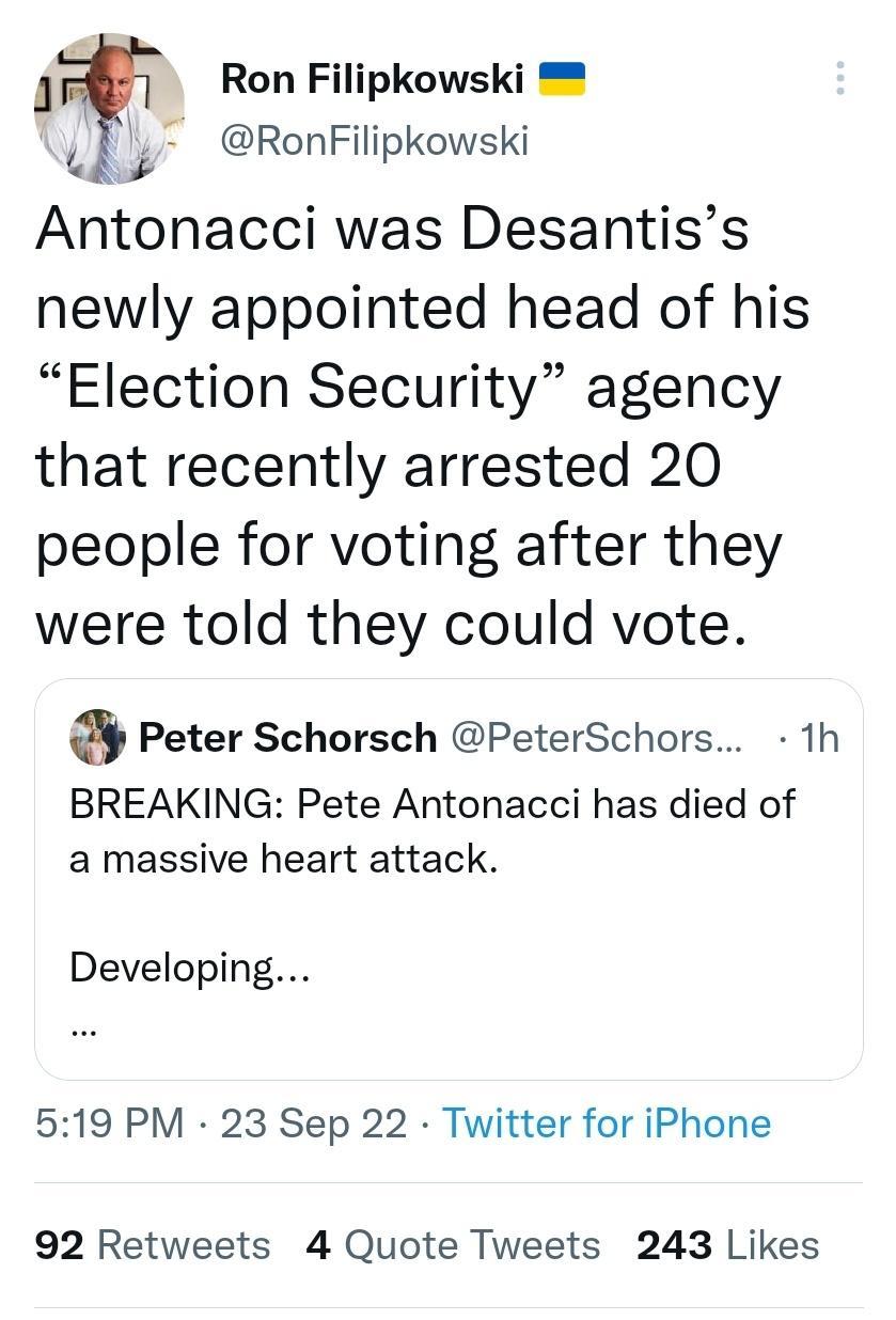 af Ron Filipkowski _ RonFilipkowski Antonacci was Desantiss newly appointed head of his Election Security agency that recently arrested 20 people for voting after they were told they could vote a Peter Schorsch PeterSchors 1h BREAKING Pete Antonacci has died of a massive heart attack Developing 519 PM 23 Sep 22 Twitter for iPhone 92 Retweets 4 Quote Tweets 243 Likes