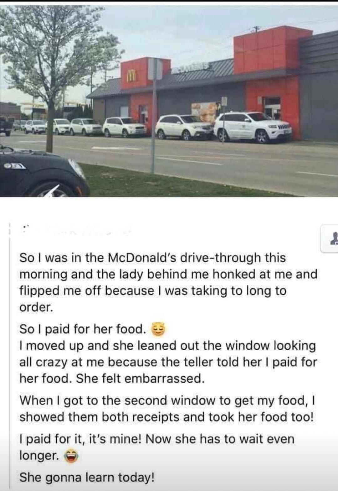 So was in the McDonalds drive through this morning and the lady behind me honked at me and flipped me off because was taking to long to order So paid for her food moved up and she leaned out the window looking all crazy at me because the teller told her paid for her food She felt embarrassed When got to the second window to get my food showed them both receipts and took her food too paid for it it