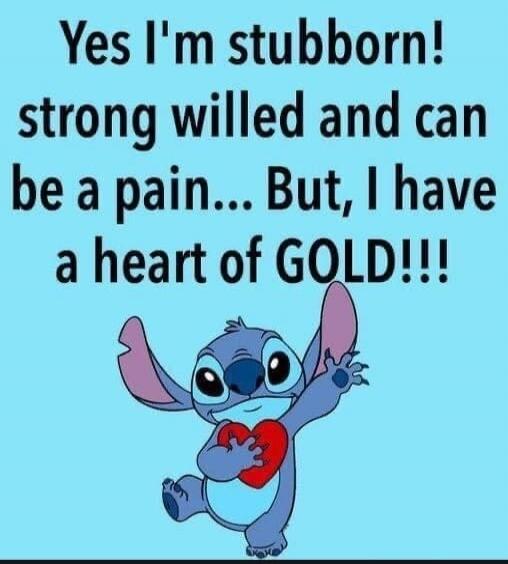 Yes I'm stubborn! strong willed and can be a pain... But, I have a heart of GOLD!!!