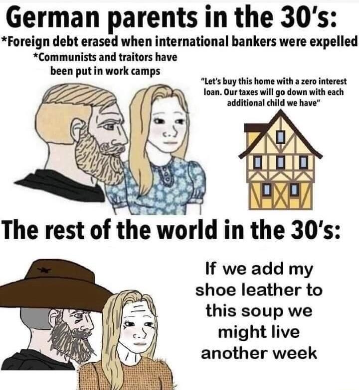German parents in the 30s Foreign debt erased when international bankers were expelled Communists and traitors have been putin work amps Lets buy this home with a zero interest foan Ourtaxes will go down with each additional hild we have If we add my shoe leather to this soup we might live another week