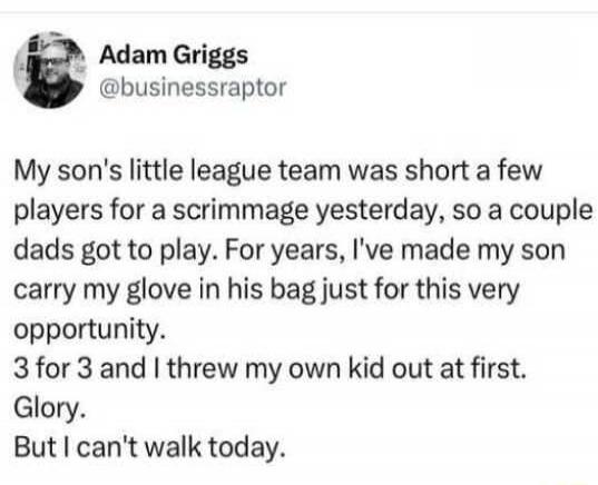 Adam Griggs @businessraptor My son's little league team was short a few players for a scrimmage yesterday, so a couple dads got to play. For years, I've made my son carry my glove in his bag just for this very opportunity. 3 for 3 and I threw my own kid out at first. Glory. But I can't walk today.