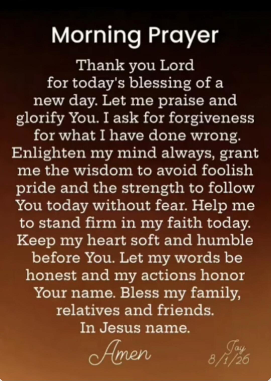 Morning Prayer Thank you Lord for today's blessing of a new day. Let me praise and glorify You. I ask for forgiveness for what I have done wrong. Enlighten my mind always, grant me the wisdom to avoid foolish pride and the strength to follow You today without fear. Help me to stand firm in my faith today. Keep my heart soft and humble before You. L