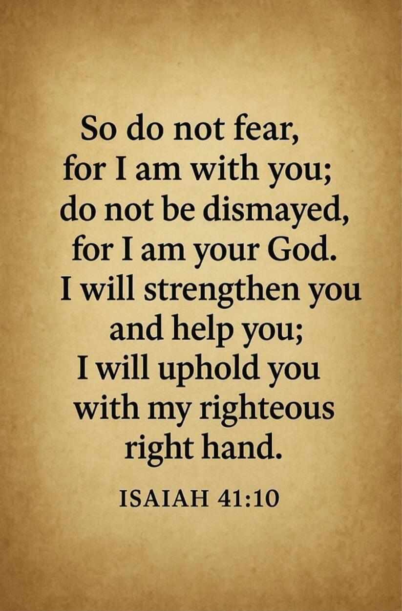 So do not fear, for I am with you; do not be dismayed, for I am your God. I will strengthen you and help you; I will uphold you with my righteous right hand. ISAIAH 41:10
