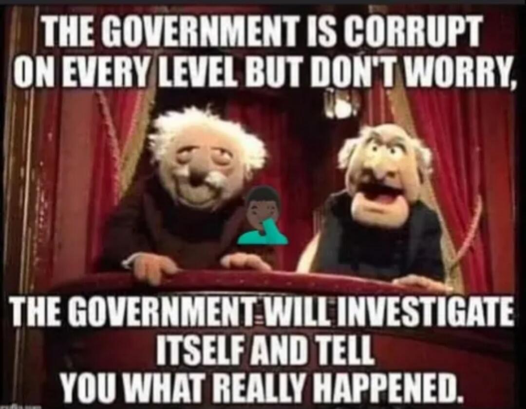 THE GOVERNMENT IS CORRUPT ON EVERY LEVEL BUT DON'T WORRY, THE GOVERNMENT WILL INVESTIGATE ITSELF AND TELL YOU WHAT REALLY HAPPENED.