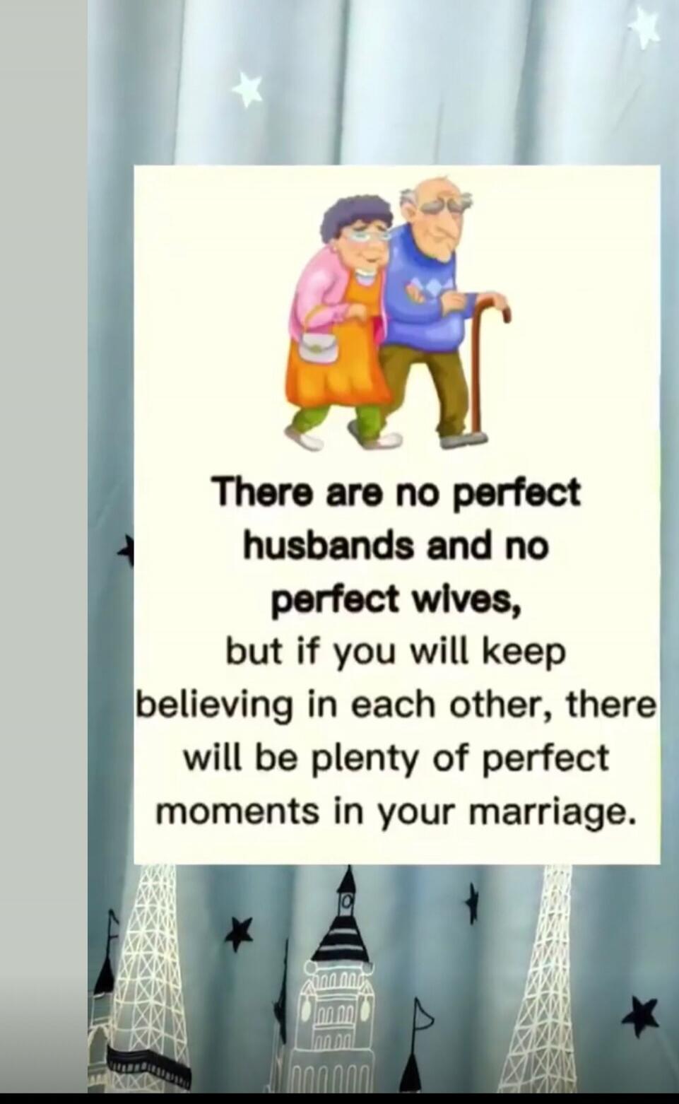 There are no perfect husbands and no perfect wives, but if you will keep believing in each other, there will be plenty of perfect moments in your marriage.