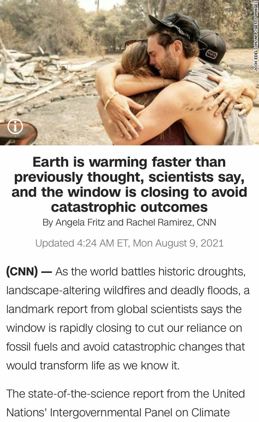 Earth is warming faster than previously thought scientists say and the window is closing to avoid catastrophic outcomes By Angela Fritz and Rachel Ramirez CNN Updated 424 AM ET Mon August 9 2021 CNN As the world battles historic droughts landscape altering wildfires and deadly floods a landmark report from global scientists says the window is rapidly closing to cut our reliance on fossil fuels and