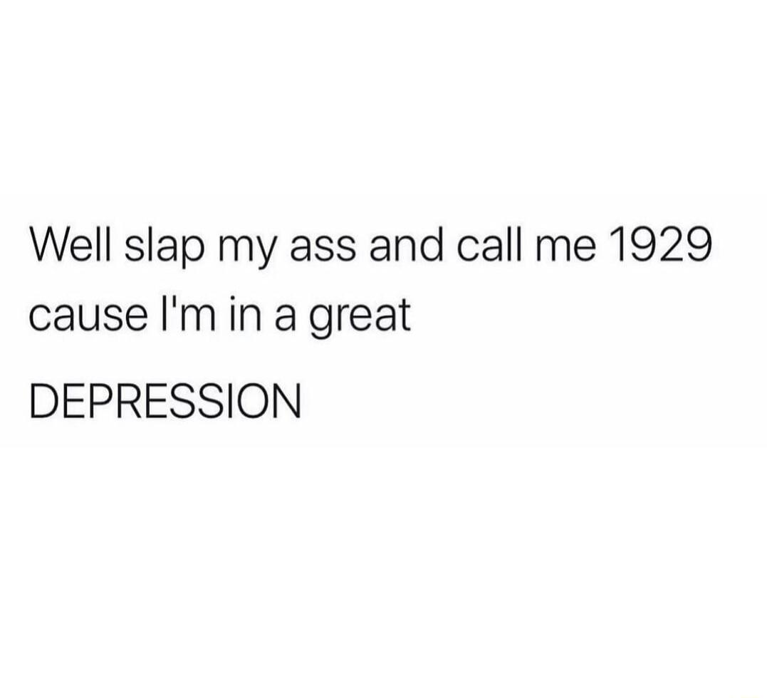 Well slap my ass and call me 1929 cause Imin a great DEPRESSION