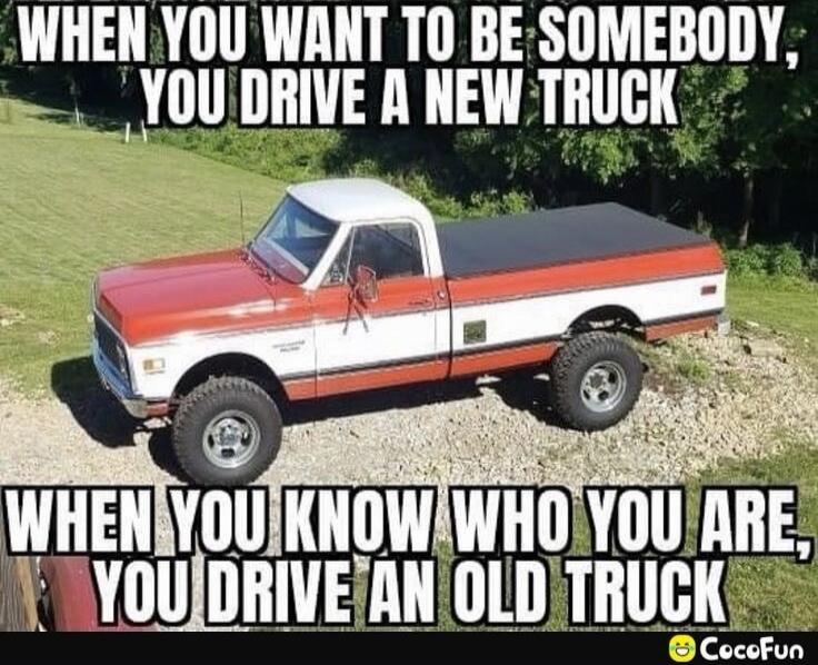 WHEN YOU WANT TO BE SOMEBODY, YOU DRIVE A NEW TRUCK WHEN YOU KNOW WHO YOU ARE, YOU DRIVE AN OLD TRUCK