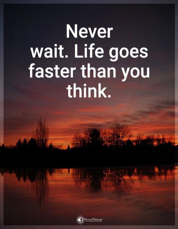 Never wait. Life goes faster than you think.