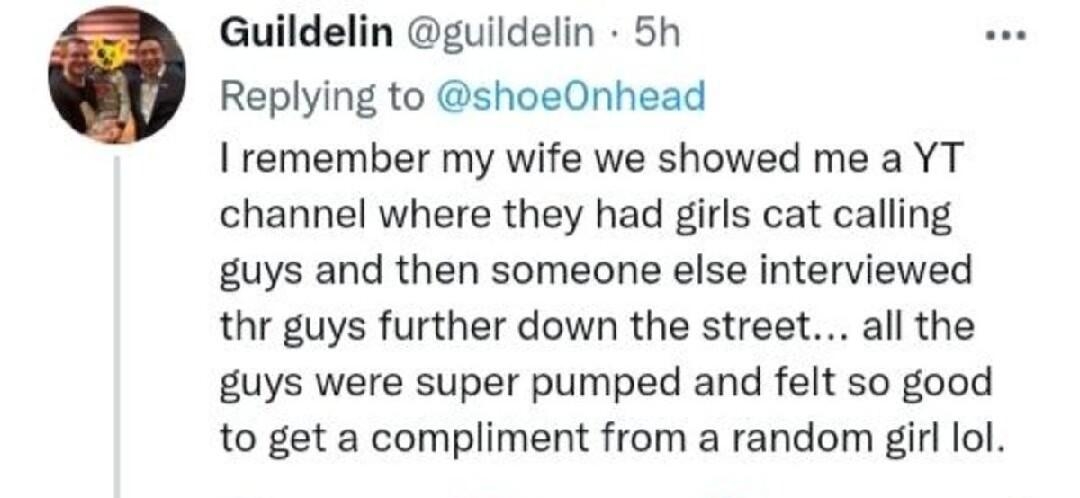 Guildelin guildelin 5h Replying to shoeOnhead remember my wife we showed me a YT channel where they had girls cat calling guys and then someone else interviewed thr guys further down the street all the guys were super pumped and felt so good to get a compliment from a random girl lol Qe 0 s3 2K