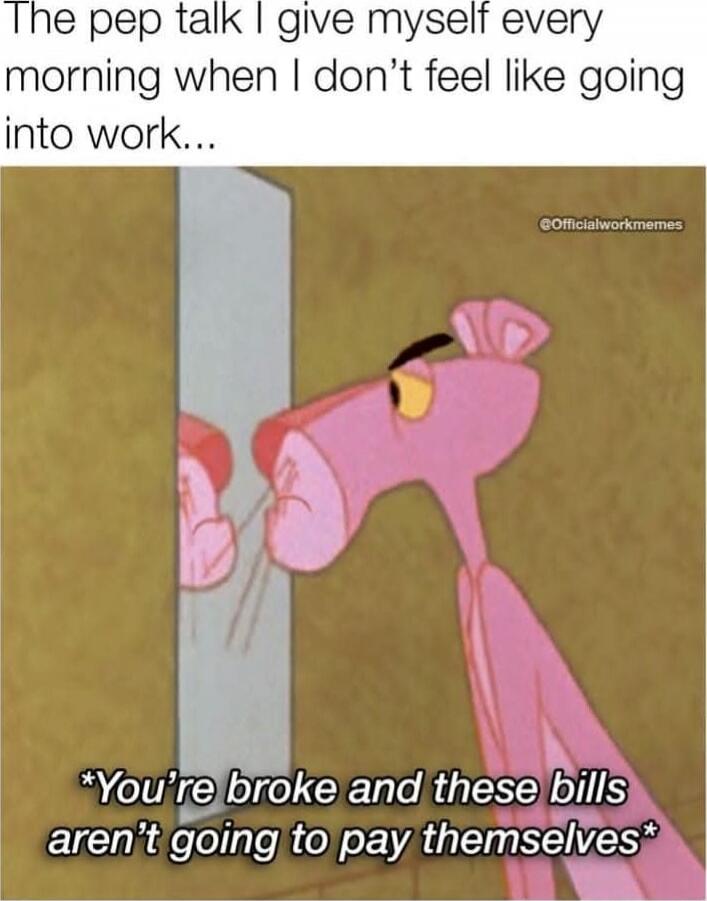 The pep talk I give myself every morning when I don’t feel like going into work...

*You're broke and these bills aren't going to pay themselves*