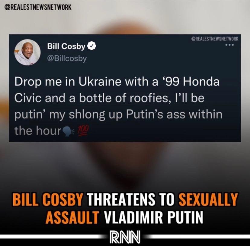 REALESTNEWSNETWORK REALESTNEWSNETWORK Bill Cosby ACEIIEY Drop me in Ukraine with a 99 Honda O1iTeR Tolo I ooy ud N i eTo I W o putin my shlong up Putins ass within the hour GILURHIRGAR 711 B R ST ETER ASSAULT VLADIMIR PUTIN RNN