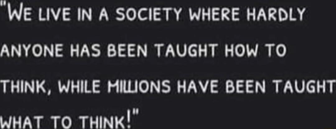 WE LIVE IN A SOCIETY WHERE HARDLY ANYONE HAS BEEN TAUGHT HOW TO THINK WHILE MILIONS HAVE BEEN TAUGHT WHAT TO THINK