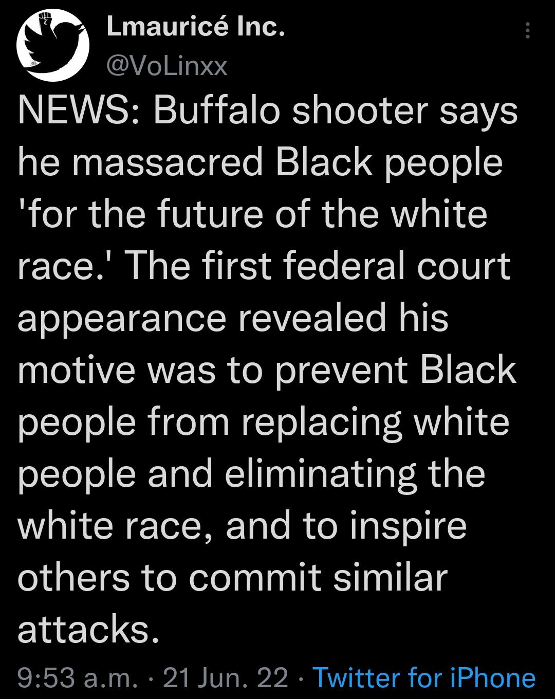 c ENT A TN AVe1RI3PeT NEWS Buffalo shooter says NN R el CTe I FoTel oTToTo for the future of the white race The first federal court appearance revealed his YA VSRWEER ol ol CIVTa 1 F Tel S people from replacing white people and eliminating the white race and to inspire others to commit similar attacks 953 am 21 Jun 22 Twitter for iPhone