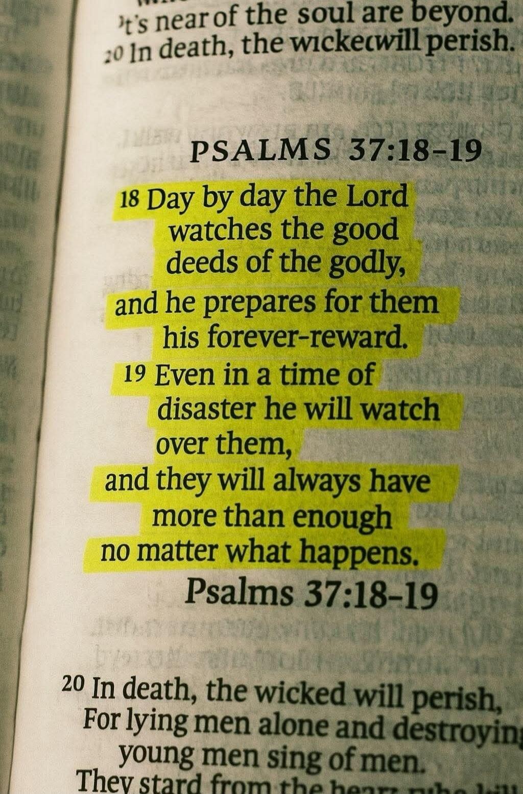 Day by day the Lord watches the good deeds of the godly, and he prepares for them his forever-reward. Even in a time of disaster he will watch over them, and they will always have more than enough no matter what happens.