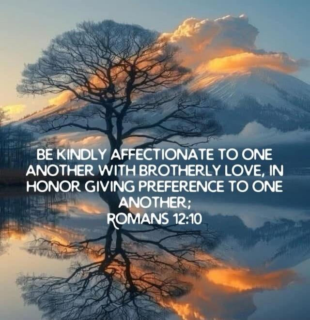 BE KINDLY AFFECTIONATE TO ONE ANOTHER WITH BROTHERLY LOVE, IN HONOR GIVING PREFERENCE TO ONE ANOTHER; ROMANS 12:10