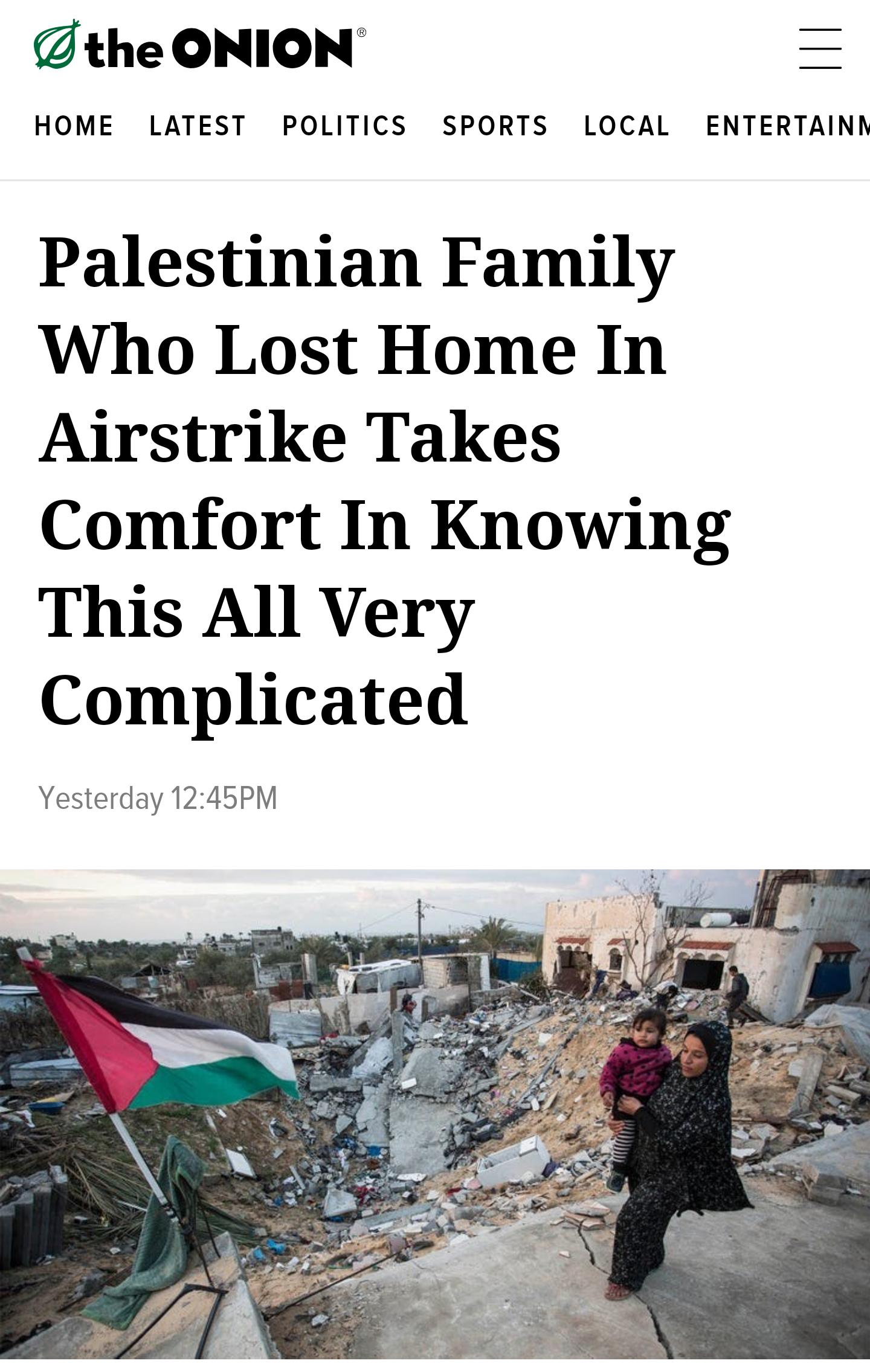 the ONION HOME LATEST POLITICS SPORTS LOCAL ENTERTAINN Palestinian Family Who Lost Home In Airstrike Takes Comfort In Knowing This All Very Complicated Yesterday 1245PM