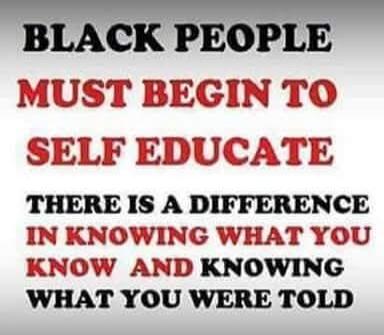 BLACK PEOPLE MUST BEGIN TO SELF EDUCATE THERE IS A DIFFERENCE IN KNOWING WHAT YOU KNOW AND KNOWING WHAT YOU WERE TOLD