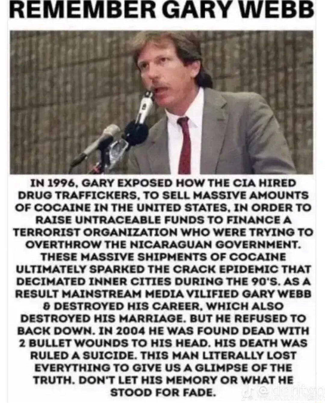 IN 1996 GARY EXPOSED HOW THE CIA HIRED DRUG TRAFFICKERS TO SELL MASSIVE AMOUNTS OF COCAINE IN THE UNITED STATES IN ORDER TO RAISE UNTRACEABLE FUNDS TO FINANCE A TERRORIST ORGANIZATION WHO WERE TRYING TO OVERTHROW THE NICARAGUAN GOVERNMENT THESE MASSIVE SHIPMENTS OF COCAINE ULTIMATELY SPARKED THE CRACK EPIDEMIC THAT DECIMATED INNER CITIES DURING THE 90S AS A RESULT MAINSTREAM MEDIA VILIFIED GARY WE