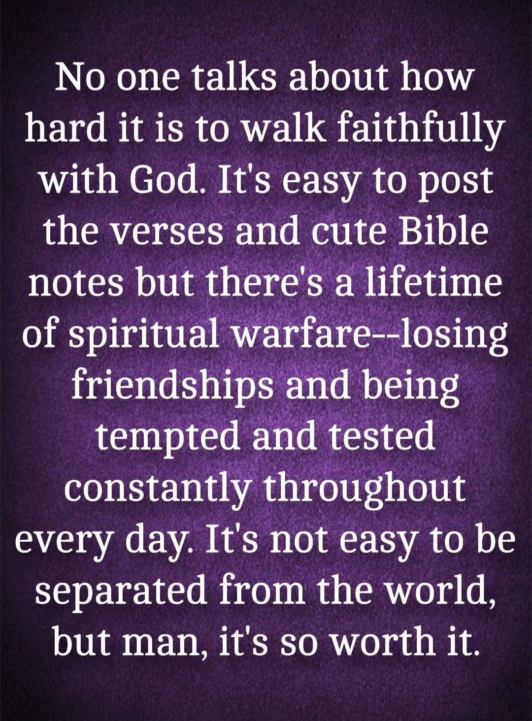 No one talks about how hard it is to walk faithfully with God. It's easy to post the verses and cute Bible notes but there's a lifetime of spiritual warfare--losing friendships and being tempted and tested constantly throughout every day. It's not easy to be separated from the world, but man, it's so worth it.