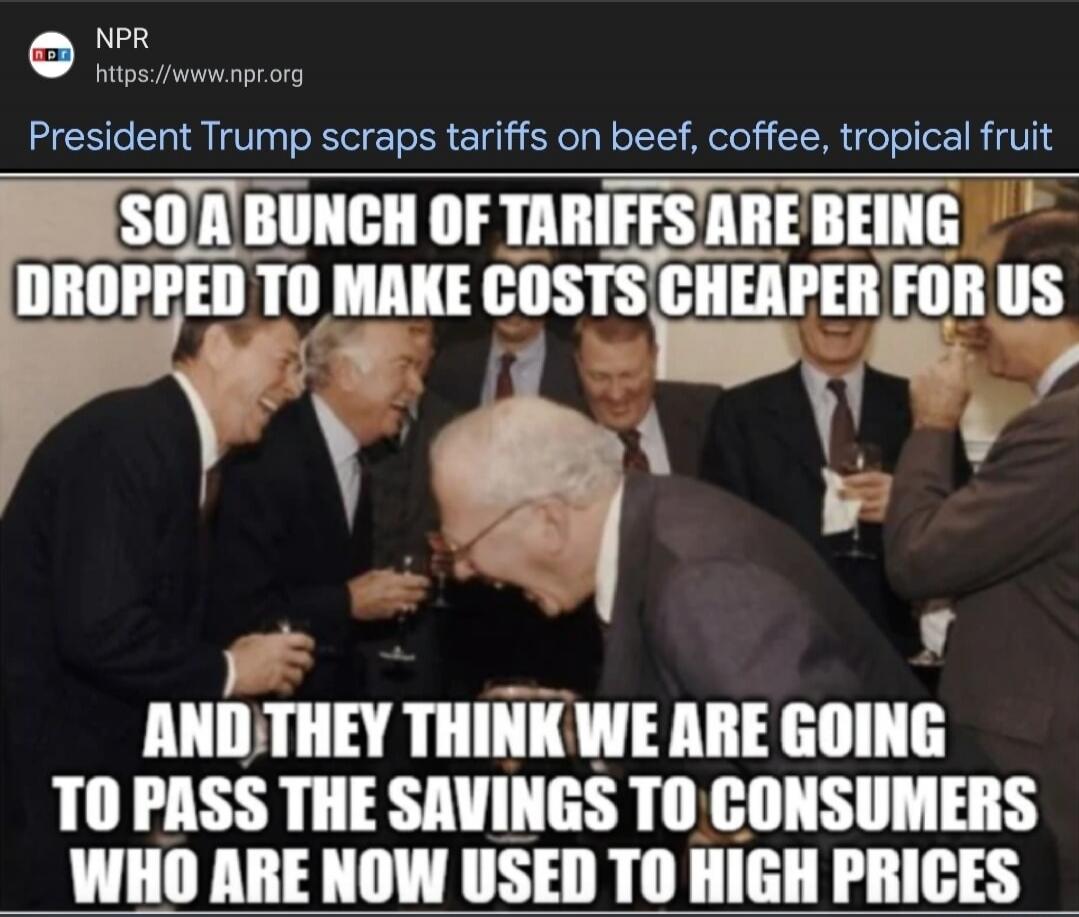 SO A BUNCH OF TARIFFS ARE BEING DROPPED TO MAKE COSTS CHEAPER FOR US AND THEY THINK WE ARE GOING TO PASS THE SAVINGS TO CONSUMERS WHO ARE NOW USED TO HIGH PRICES