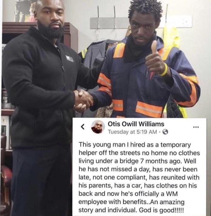 Otis Owill Williams vl wsiom 0 This young man hired as a temporary helper off the streets no home no clothes fiving under a bridge 7 months ago Well he has not missed a day has never been late not one compliant has reunited with s parents has a car has clothes on his back and now hes officially a WM employee with benefitsAn amazing story and individual God is good