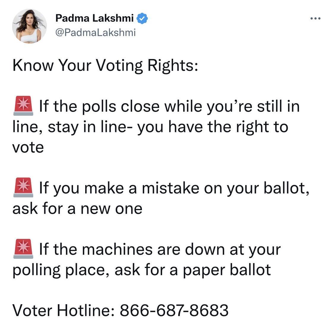 Padma Lakshmi PadmaLakshmi Know Your Voting Rights If the polls close while youre still in line stay in line you have the right to vote EA If you make a mistake on your ballot ask for a new one EA If the machines are down at your polling place ask for a paper ballot Voter Hotline 866 687 8683