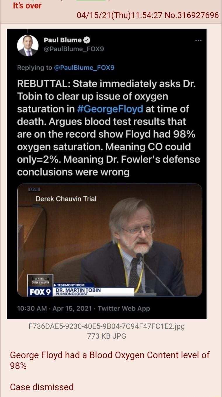 041521Thu115427 No316927696 LETITTTY RETVHETIVTL T o REBUTTAL State immediately asks Dr Tobin to clear up issue of oxygen saturation in GeorgeFloyd at time of oS 1 g WAV TITY o oTeTe R E A ST CR G F 1 are on the record show Floyd had 98 O EHEEIUEN M EET T e R oo XeTelT 0 only2 Meaning Dr Fowlers defense 2o Ted VIS e T ERVITY RV e Vs P oL ETLRE FOX 9 ERTREEEN George Floyd had a Blood Oxygen Content