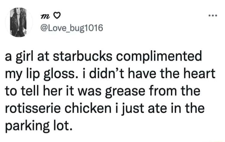 m Q Love_bugl016 a girl at starbucks complimented my lip gloss i didnt have the heart to tell her it was grease from the rotisserie chicken i just ate in the parking lot