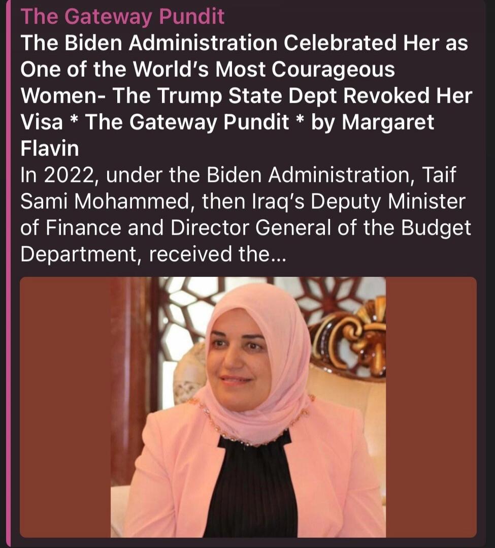 The Gateway Pundit The Biden Administration Celebrated Her as One of the World's Most Courageous Women- The Trump State Dept Revoked Her Visa * The Gateway Pundit * by Margaret Flavin In 2022, under the Biden Administration, Taif Sami Mohammed, then Iraq's Deputy Minister of Finance and Director General of the Budget Department, received the...