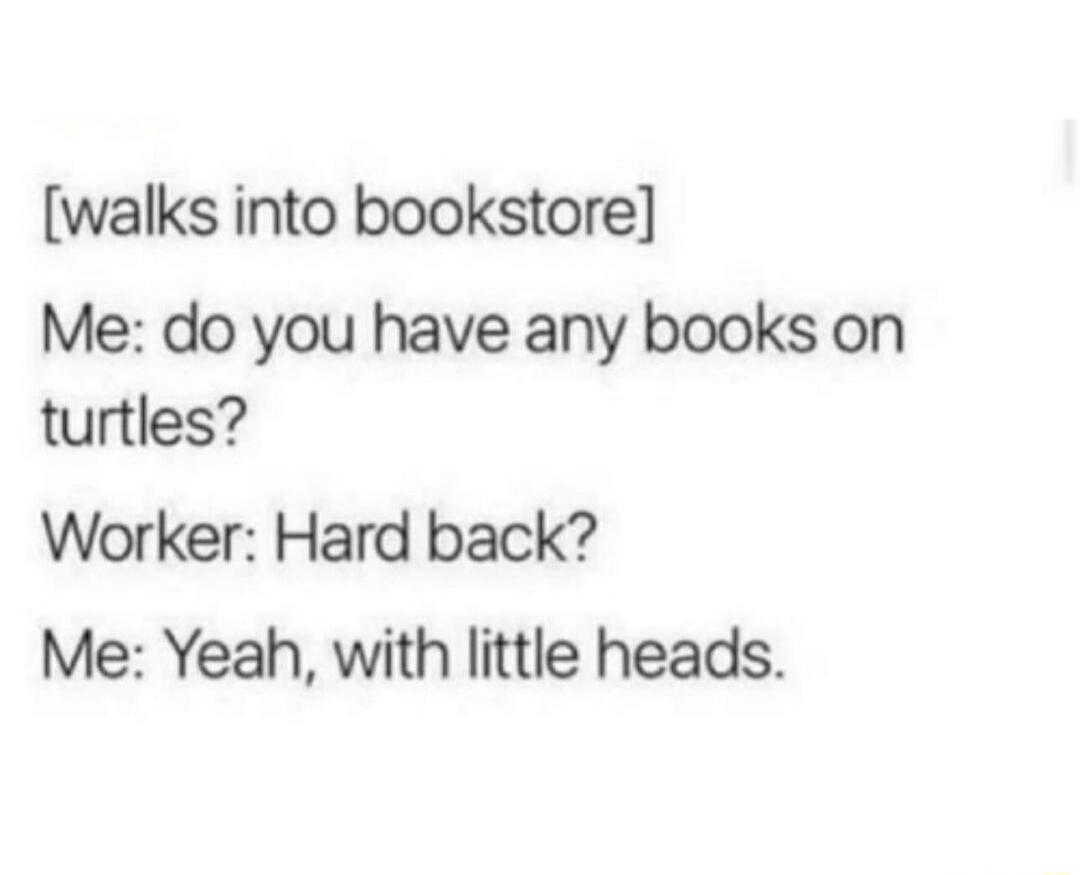 [walks into bookstore] Me: do you have any books on turtles? Worker: Hard back? Me: Yeah, with little heads.