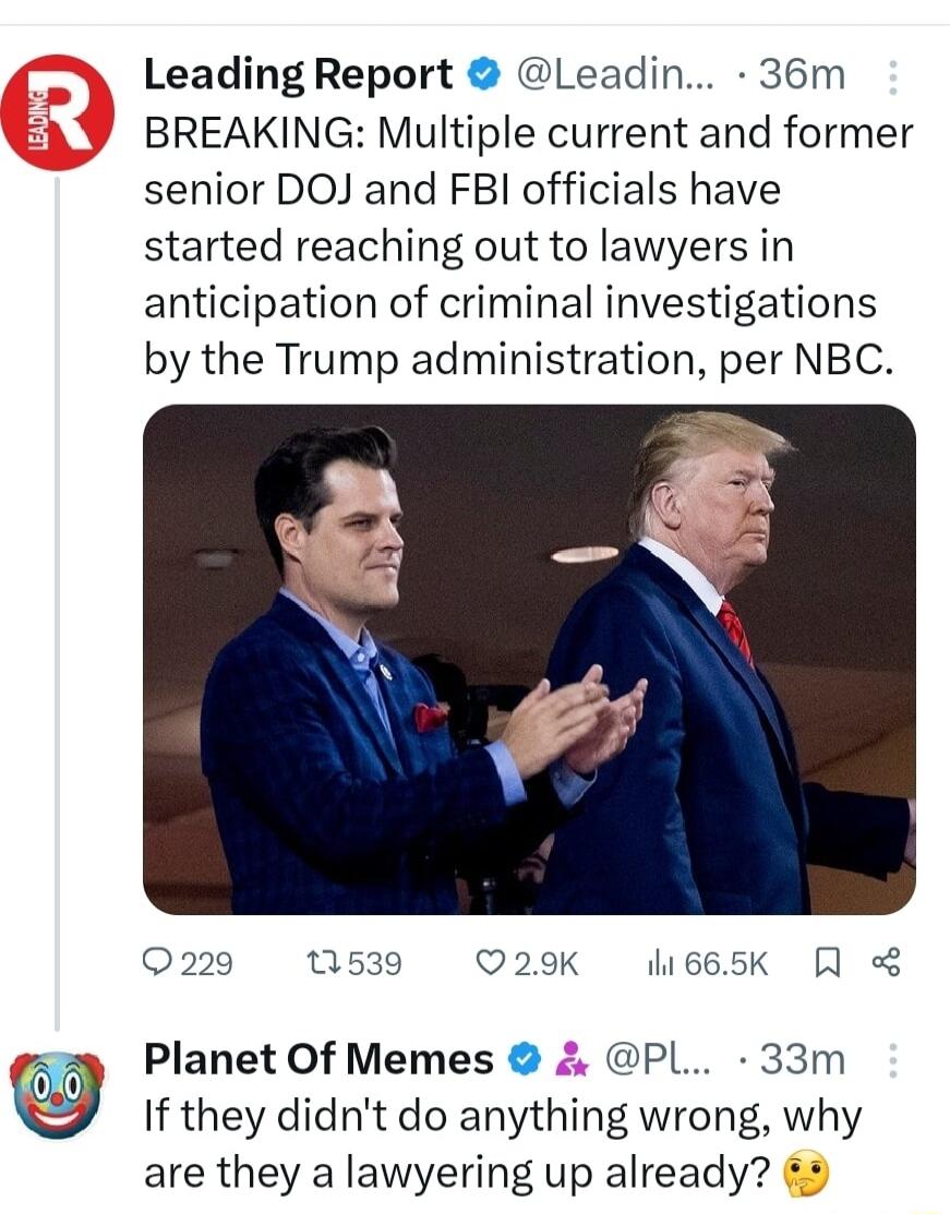 Leading Report Leadin 36m BREAKING Multiple current and former senior DOJ and FBI officials have started reaching out to lawyers in anticipation of criminal investigations by the Trump administration per NBC 220 1539 Q29K 665K Planet Of Memes PL 33m If they didnt do anything wrong why are they a lawyering up already 2