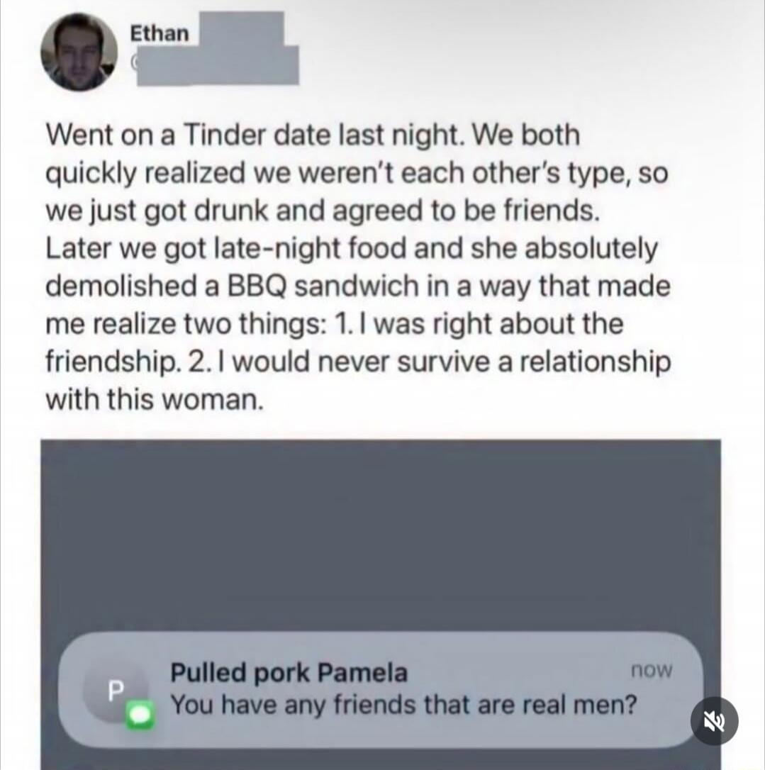 Ethan. Went on a Tinder date last night. We both quickly realized we weren't each other's type, so we just got drunk and agreed to be friends. Later we got late-night food and she absolutely demolished a BBQ sandwich in a way that made me realize two things: 1. I was right about the friendship. 2. I would never survive a relationship with this woma