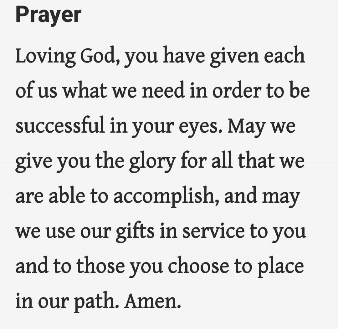 Prayer Loving God, you have given each of us what we need in order to be successful in your eyes. May we give you the glory for all that we are able to accomplish, and may we use our gifts in service to you and to those you choose to place in our path. Amen.