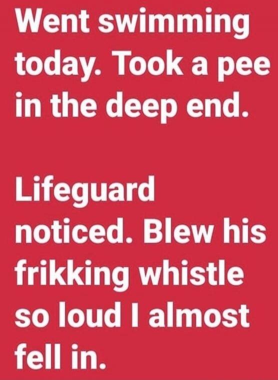 Went swimming today. Took a pee in the deep end. Lifeguard noticed. Blew his frikking whistle so loud I almost fell in.