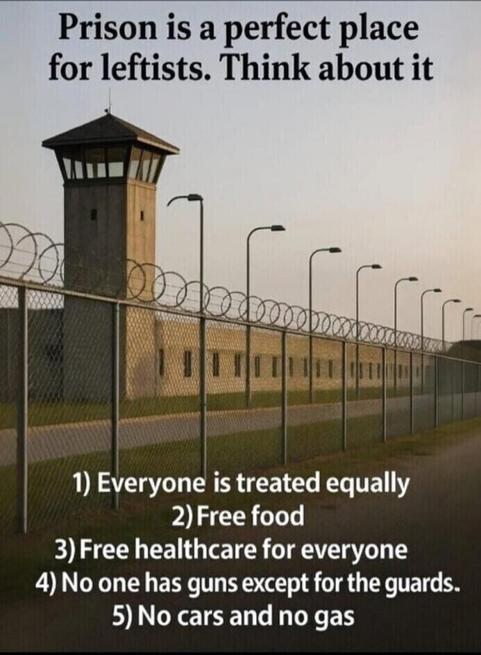 Prison is a perfect place for leftists. Think about it. 1) Everyone is treated equally. 2) Free food. 3) Free healthcare for everyone. 4) No one has guns except for the guards. 5) No cars and no gas.