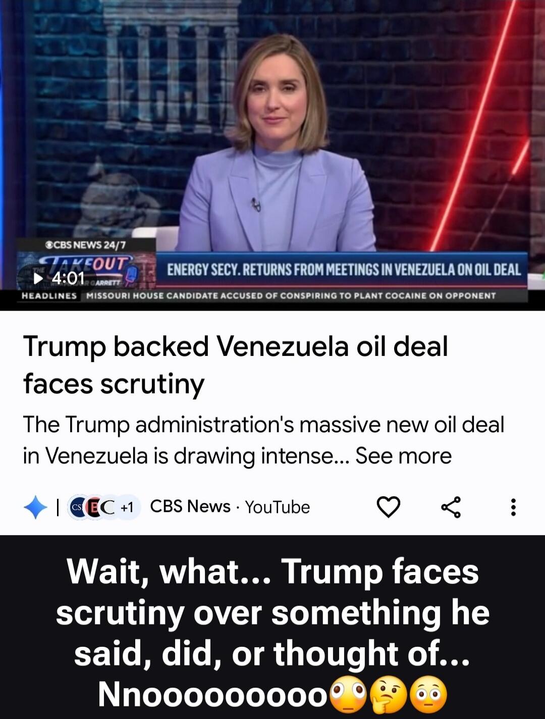 CBS NEWS 24/7 THE TAKEOUT ENERGY SECY. RETURNS FROM MEETINGS IN VENEZUELA ON OIL DEAL HEADLINES MISSOURI HOUSE CANDIDATE ACCUSED OF CONSPIRING TO PLANT COCAINE ON OPPONENT. Trump backed Venezuela oil deal faces scrutiny. The Trump administration's massive new oil deal in Venezuela is drawing intense... Wait, what... Trump faces scrutiny over someth