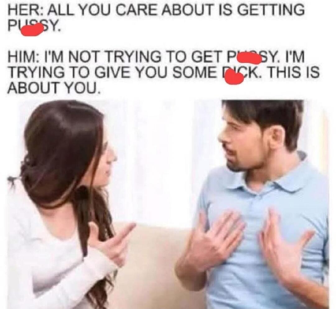 HER: ALL YOU CARE ABOUT IS GETTING PUSSY. HIM: I'M NOT TRYING TO GET PUSSY. I'M TRYING TO GIVE YOU SOME DICK. THIS IS ABOUT YOU.