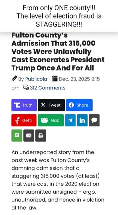 From only ONE county!!! The level of election fraud is STAGGERING!!! Fulton County's Admission That 315,000 Votes Were Unlawfully Cast Exonerates President Trump Once And For All By Publicola Dec. 23, 2025 9:15 am 312 Comments An underreported story from the past week was Fulton County's damning admission that a stagg ering 315,000 votes (at least)