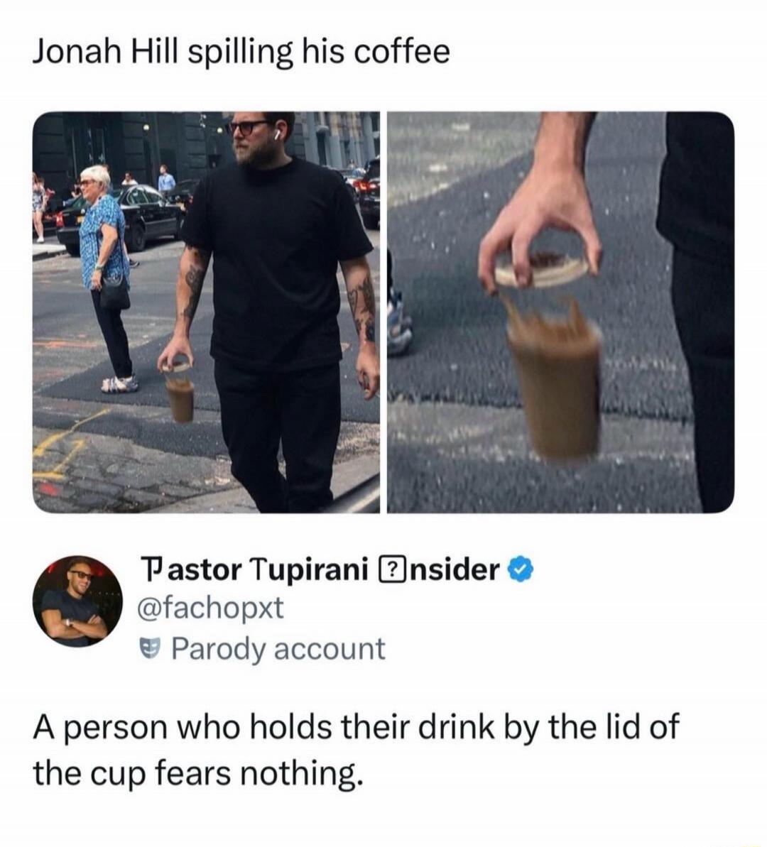 Jonah Hill spilling his coffee Pastor Tupirani @fachopxt Parody account A person who holds their drink by the lid of the cup fears nothing.