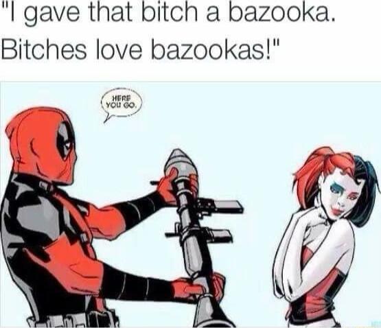 gave that bitch a bazooka Bitches love bazookas