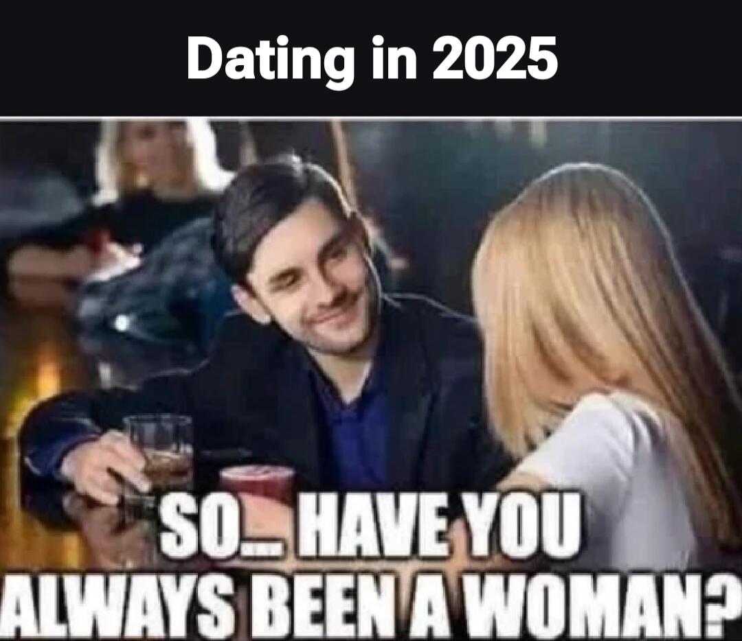 Dating in 2025
SO... HAVE YOU ALWAYS BEEN A WOMAN?