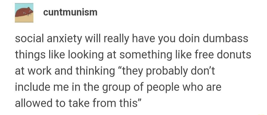 cuntmunism social anxiety will really have you doin dumbass things like looking at something like free donuts at work and thinking they probably dont include me in the group of people who are allowed to take from this