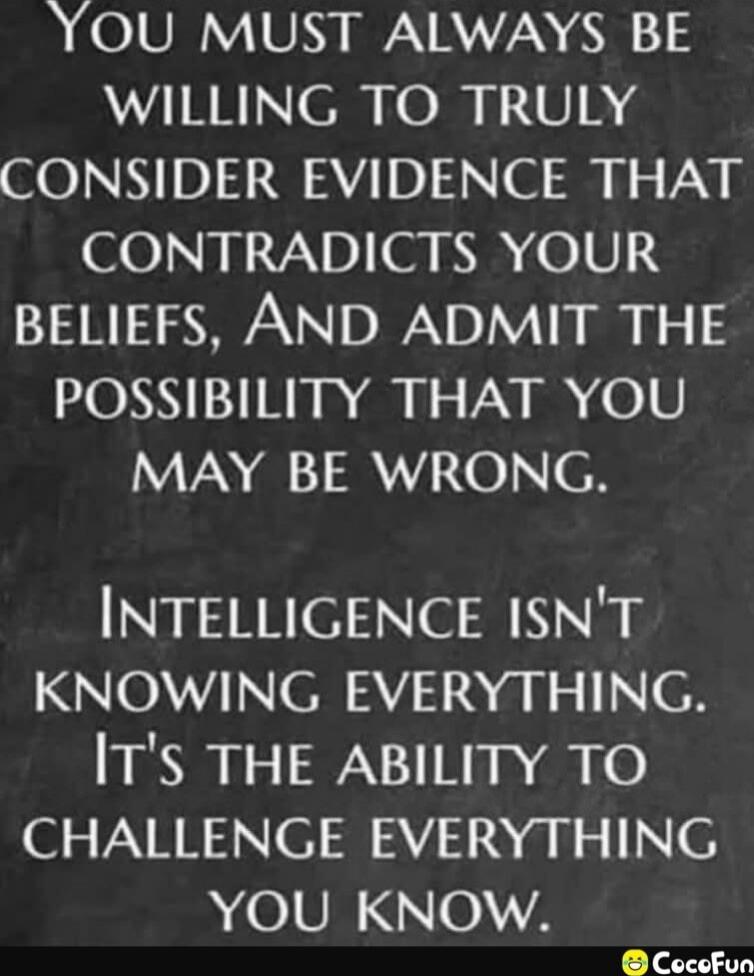 You must always be willing to truly consider evidence that contradicts your beliefs, and admit the possibility that you may be wrong. Intelligence isn't knowing everything. It's the ability to challenge everything you know.