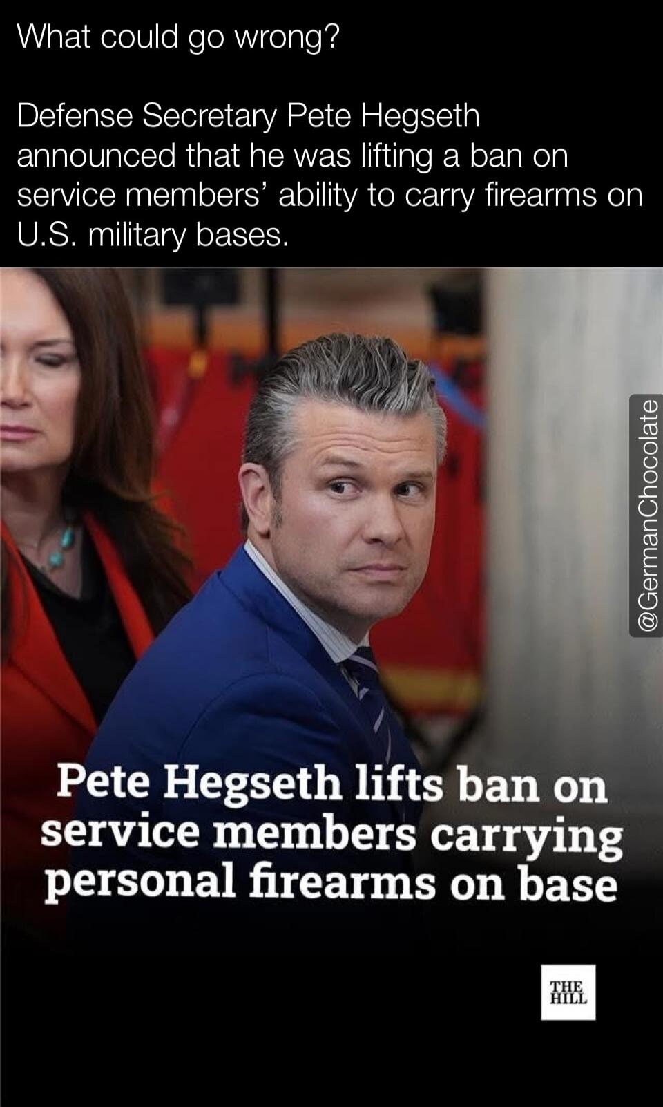What could go wrong? Defense Secretary Pete Hegseth announced that he was lifting a ban on service members' ability to carry firearms on U.S. military bases. Pete Hegseth lifts ban on service members carrying personal firearms on base. @GermanChocolate. THE HILL.