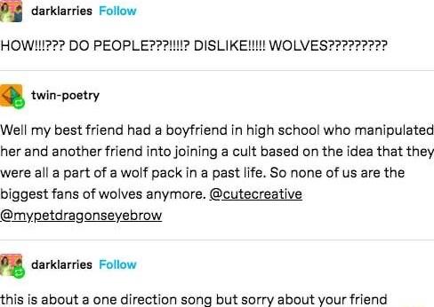 Pi darklarries Follow HOW1 DO PEOPLE twin poetry Well my best friend had a boyfriend in high school who manipulated her and another friend into joining a cult based on the idea that they were all a part of a wolf pack in a past life So none of us are the biggest fans of wolves anymore cutecreative mypetdragonseyebrow O3 daric about a one direction song but sorry about your friend DISLIKE WOLVES227