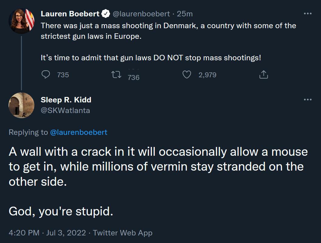 Lauren Boebert auenbosbert 25 There was just a mass shooting in Denmark a country with some of the strictest gun laws n Europe It time to admit that gun laws DO NOT stop mass shootings a5 s VEEH SleepR Kidd sKWatianta Replying to laurenbosbert A wall with a crack in it will occasionally allow a mouse to get in while millions of vermin stay stranded on the other side God youre stupid 4120 PM Jul 3 