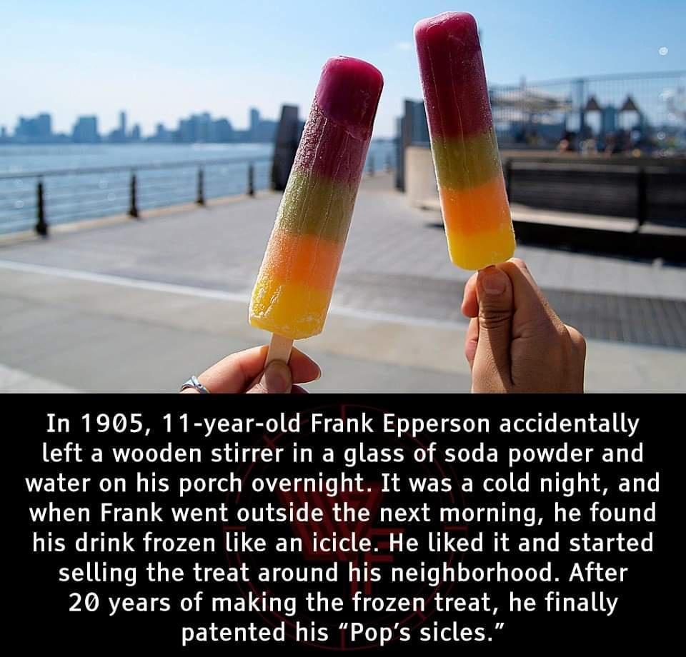 In 1905 11 year old Frank Epperson accidentally left a wooden stirrer in a glass of soda powder and water on his porch overnight It was a cold night and when Frank went outside the next morning he found his drink frozen like an icicle He liked it and started selling the treat around his neighborhood After X RCE R M EL R R VA RACE R 1 LY PELCYRIAY Il TR oo T R ol Y0t