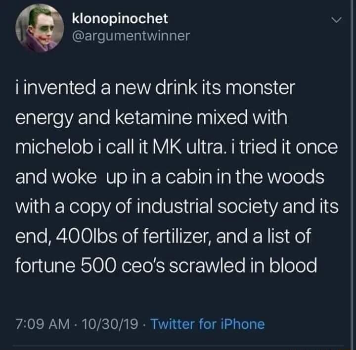 klonopinochet v 1 argumentwinner iinvented a new drink its monster energy and ketamine mixed with michelob i call it MK ultra i tried it once and woke up in a cabin in the woods with a copy of industrial society and its end 400Ibs of fertilizer and a list of fortune 500 ceos scrawled in blood 709 AM 103019 Twitter for iPhone